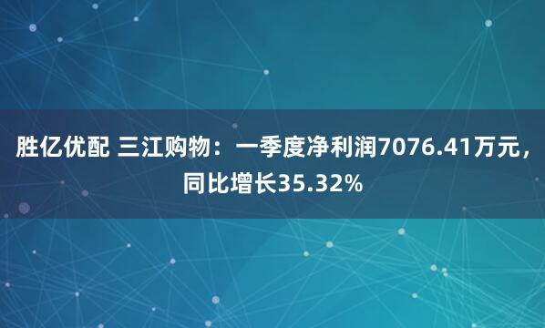 胜亿优配 三江购物：一季度净利润7076.41万元，同比增长35.32%