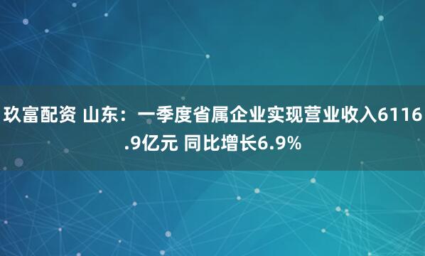 玖富配资 山东：一季度省属企业实现营业收入6116.9亿元 同比增长6.9%