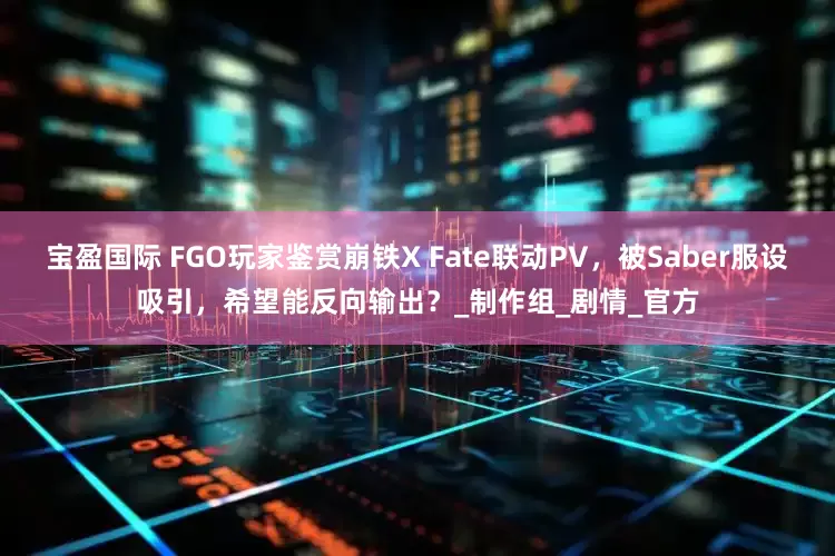 宝盈国际 FGO玩家鉴赏崩铁X Fate联动PV，被Saber服设吸引，希望能反向输出？_制作组_剧情_官方