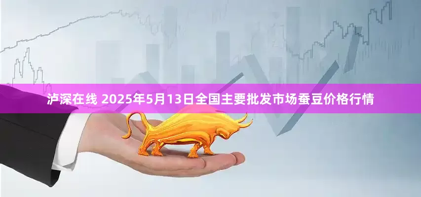 泸深在线 2025年5月13日全国主要批发市场蚕豆价格行情