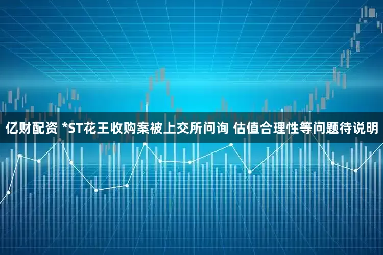 亿财配资 *ST花王收购案被上交所问询 估值合理性等问题待说明