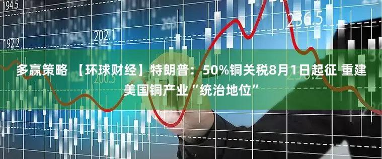 多赢策略 【环球财经】特朗普：50%铜关税8月1日起征 重建美国铜产业“统治地位”