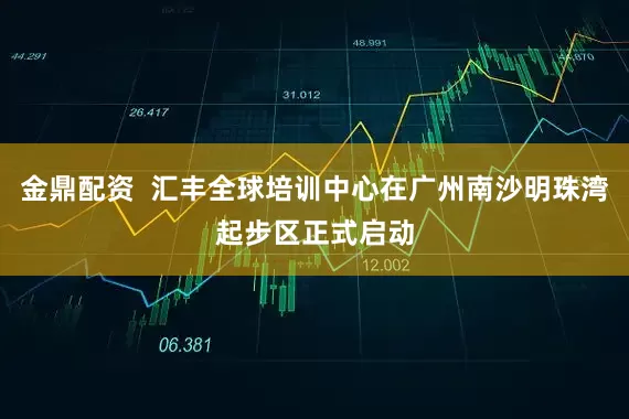 金鼎配资  汇丰全球培训中心在广州南沙明珠湾起步区正式启动