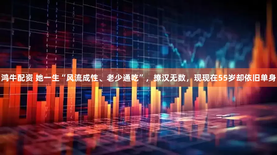 鸿牛配资 她一生“风流成性、老少通吃”，撩汉无数，现现在55岁却依旧单身