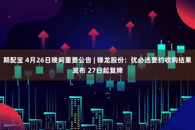 期配宝 4月26日晚间重要公告 | 锋龙股份：优必选要约收购结果发布 27日起复牌